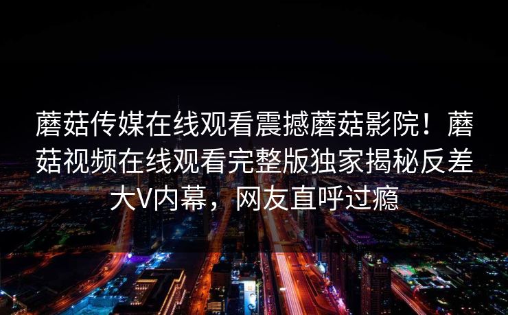 蘑菇传媒在线观看震撼蘑菇影院！蘑菇视频在线观看完整版独家揭秘反差大V内幕，网友直呼过瘾