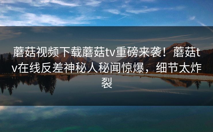 蘑菇视频下载蘑菇tv重磅来袭！蘑菇tv在线反差神秘人秘闻惊爆，细节太炸裂