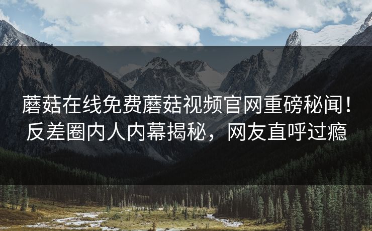 蘑菇在线免费蘑菇视频官网重磅秘闻！反差圈内人内幕揭秘，网友直呼过瘾