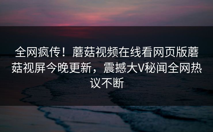 全网疯传！蘑菇视频在线看网页版蘑菇视屏今晚更新，震撼大V秘闻全网热议不断