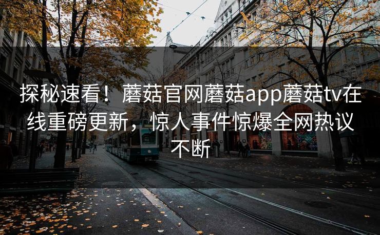探秘速看！蘑菇官网蘑菇app蘑菇tv在线重磅更新，惊人事件惊爆全网热议不断