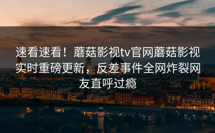 速看速看！蘑菇影视tv官网蘑菇影视实时重磅更新，反差事件全网炸裂网友直呼过瘾