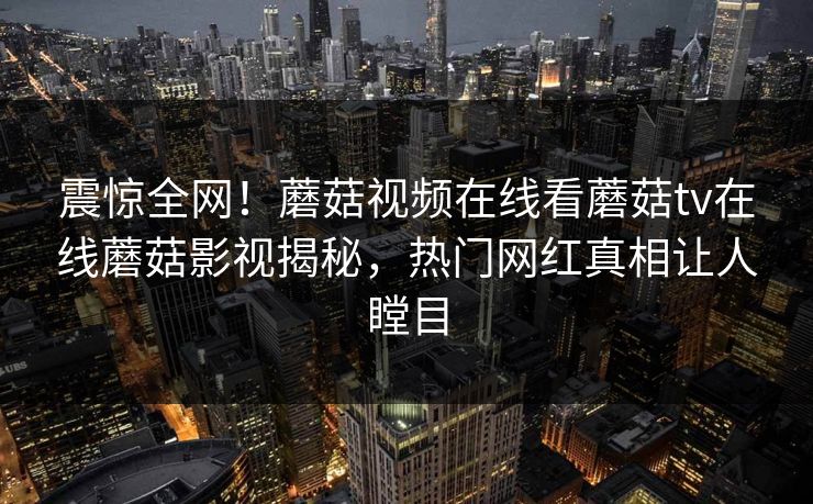 震惊全网！蘑菇视频在线看蘑菇tv在线蘑菇影视揭秘，热门网红真相让人瞠目