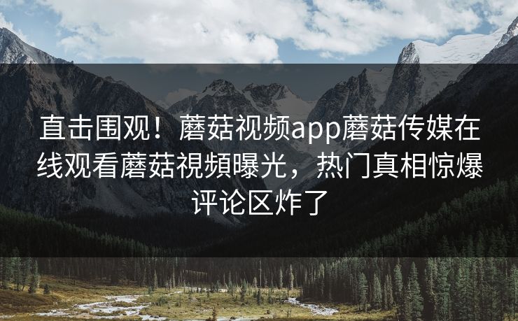 直击围观！蘑菇视频app蘑菇传媒在线观看蘑菇視頻曝光，热门真相惊爆评论区炸了