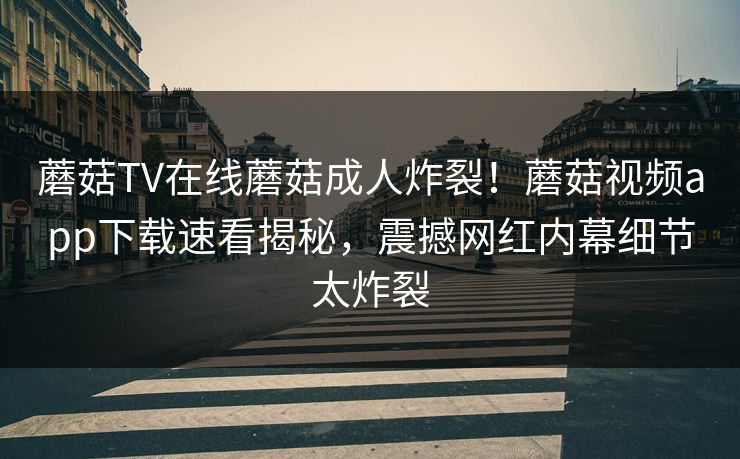 蘑菇TV在线蘑菇成人炸裂！蘑菇视频app下载速看揭秘，震撼网红内幕细节太炸裂