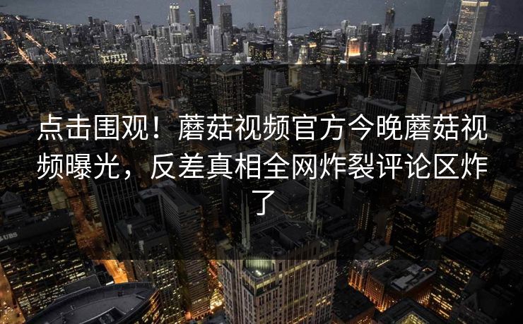 点击围观！蘑菇视频官方今晚蘑菇视频曝光，反差真相全网炸裂评论区炸了