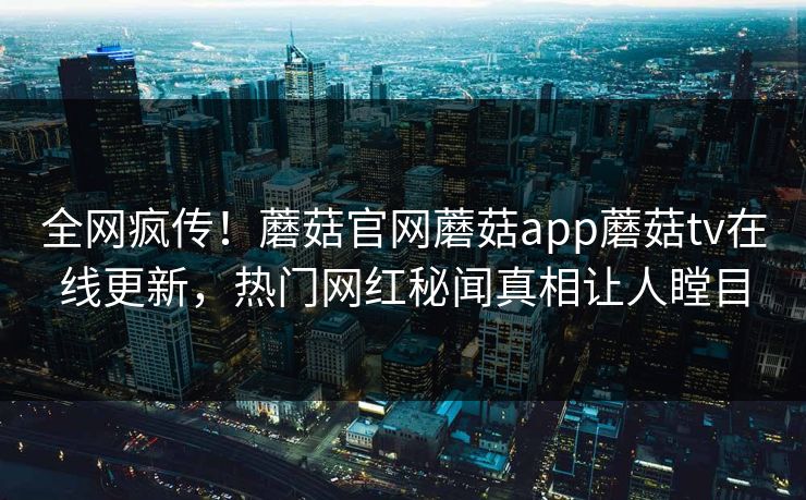 全网疯传！蘑菇官网蘑菇app蘑菇tv在线更新，热门网红秘闻真相让人瞠目
