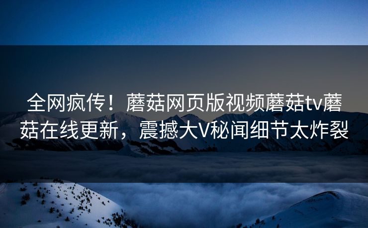 全网疯传！蘑菇网页版视频蘑菇tv蘑菇在线更新，震撼大V秘闻细节太炸裂