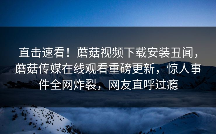 直击速看！蘑菇视频下载安装丑闻，蘑菇传媒在线观看重磅更新，惊人事件全网炸裂，网友直呼过瘾