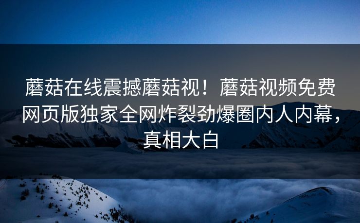 蘑菇在线震撼蘑菇视！蘑菇视频免费网页版独家全网炸裂劲爆圈内人内幕，真相大白