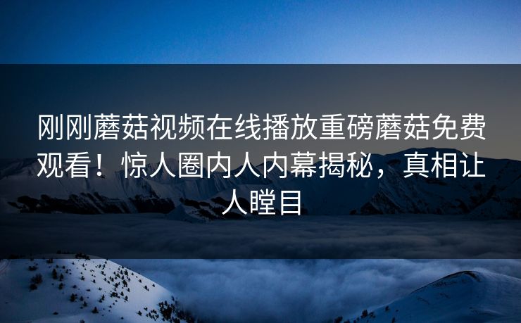 刚刚蘑菇视频在线播放重磅蘑菇免费观看！惊人圈内人内幕揭秘，真相让人瞠目