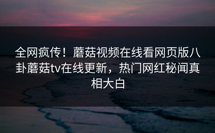 全网疯传！蘑菇视频在线看网页版八卦蘑菇tv在线更新，热门网红秘闻真相大白