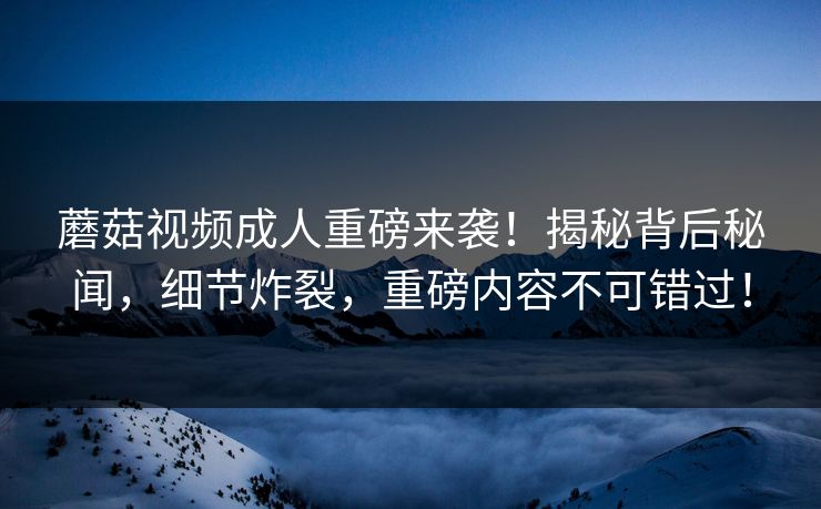 蘑菇视频成人重磅来袭！揭秘背后秘闻，细节炸裂，重磅内容不可错过！