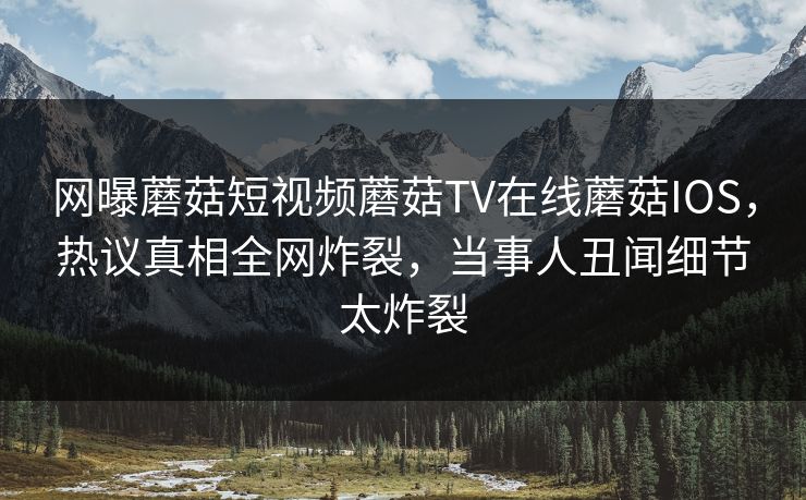 网曝蘑菇短视频蘑菇TV在线蘑菇IOS，热议真相全网炸裂，当事人丑闻细节太炸裂