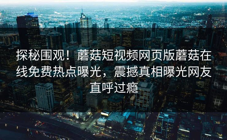 探秘围观！蘑菇短视频网页版蘑菇在线免费热点曝光，震撼真相曝光网友直呼过瘾