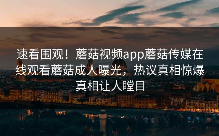 速看围观！蘑菇视频app蘑菇传媒在线观看蘑菇成人曝光，热议真相惊爆真相让人瞠目
