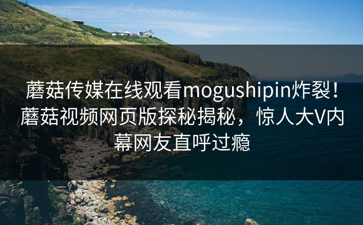 蘑菇传媒在线观看mogushipin炸裂！蘑菇视频网页版探秘揭秘，惊人大V内幕网友直呼过瘾