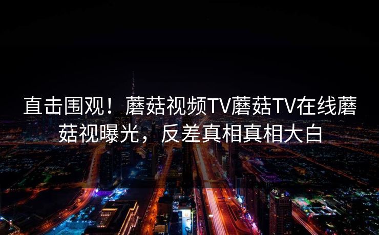 直击围观！蘑菇视频TV蘑菇TV在线蘑菇视曝光，反差真相真相大白