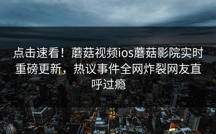 点击速看！蘑菇视频ios蘑菇影院实时重磅更新，热议事件全网炸裂网友直呼过瘾