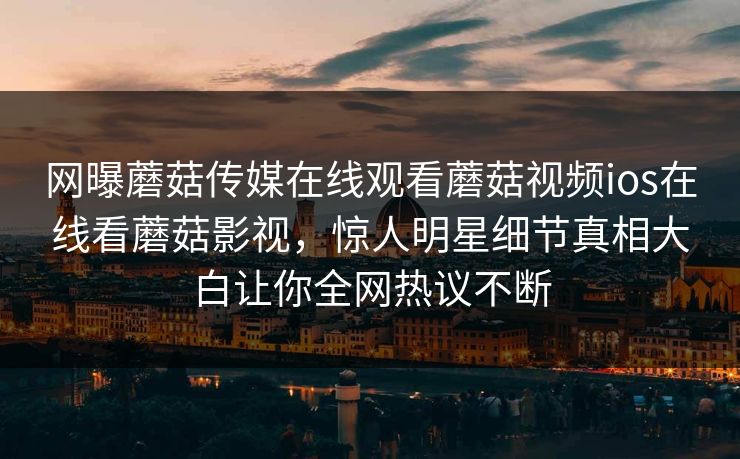 网曝蘑菇传媒在线观看蘑菇视频ios在线看蘑菇影视，惊人明星细节真相大白让你全网热议不断