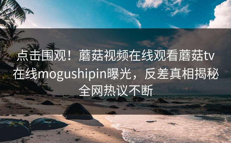 点击围观！蘑菇视频在线观看蘑菇tv在线mogushipin曝光，反差真相揭秘全网热议不断