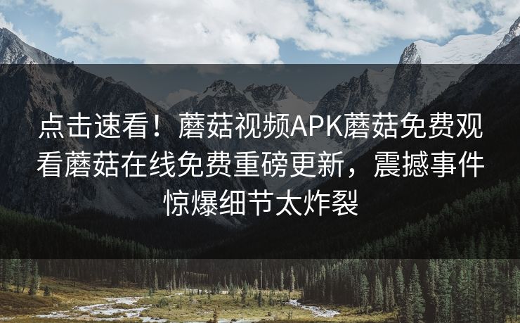 点击速看！蘑菇视频APK蘑菇免费观看蘑菇在线免费重磅更新，震撼事件惊爆细节太炸裂