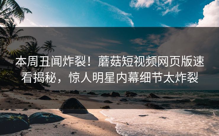 本周丑闻炸裂！蘑菇短视频网页版速看揭秘，惊人明星内幕细节太炸裂