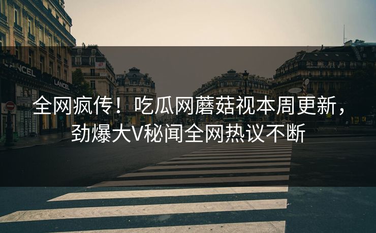 全网疯传！吃瓜网蘑菇视本周更新，劲爆大V秘闻全网热议不断
