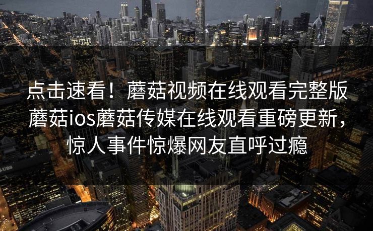 点击速看！蘑菇视频在线观看完整版蘑菇ios蘑菇传媒在线观看重磅更新，惊人事件惊爆网友直呼过瘾