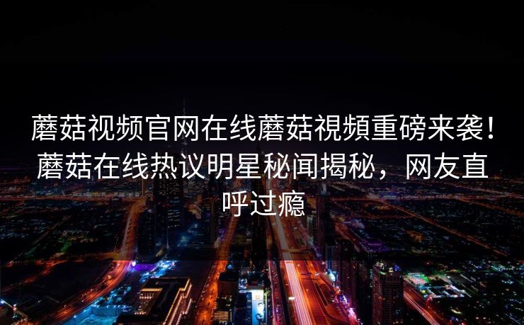 蘑菇视频官网在线蘑菇視頻重磅来袭！蘑菇在线热议明星秘闻揭秘，网友直呼过瘾