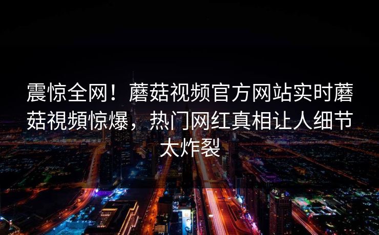 震惊全网！蘑菇视频官方网站实时蘑菇視頻惊爆，热门网红真相让人细节太炸裂