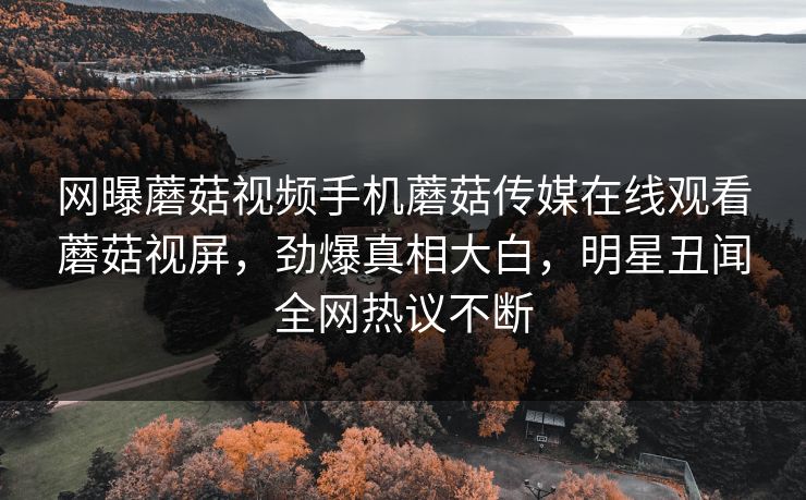 网曝蘑菇视频手机蘑菇传媒在线观看蘑菇视屏，劲爆真相大白，明星丑闻全网热议不断