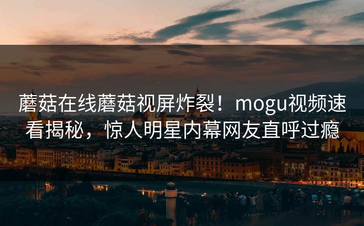 蘑菇在线蘑菇视屏炸裂！mogu视频速看揭秘，惊人明星内幕网友直呼过瘾