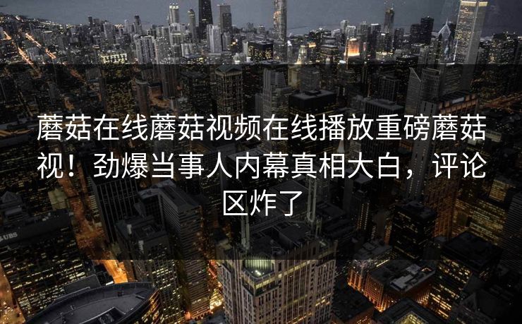 蘑菇在线蘑菇视频在线播放重磅蘑菇视！劲爆当事人内幕真相大白，评论区炸了