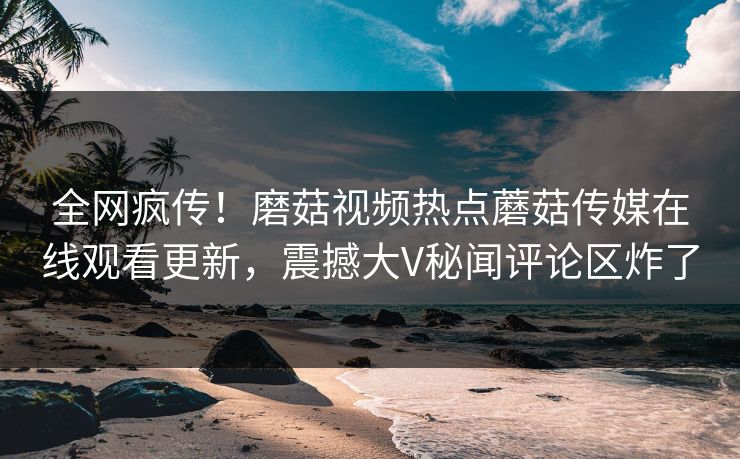 全网疯传！磨菇视频热点蘑菇传媒在线观看更新，震撼大V秘闻评论区炸了
