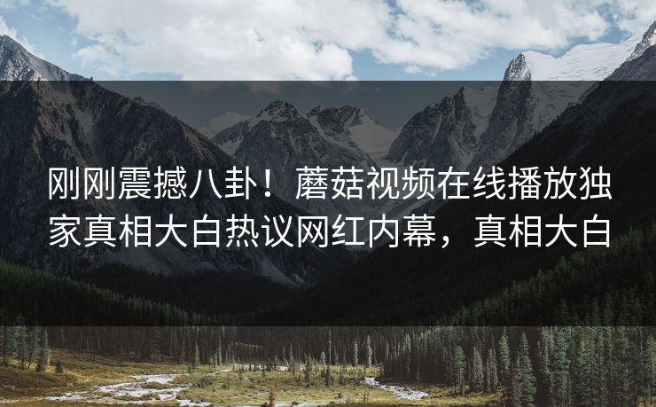 刚刚震撼八卦！蘑菇视频在线播放独家真相大白热议网红内幕，真相大白