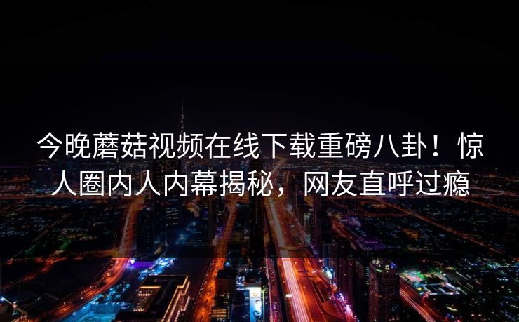 今晚蘑菇视频在线下载重磅八卦！惊人圈内人内幕揭秘，网友直呼过瘾