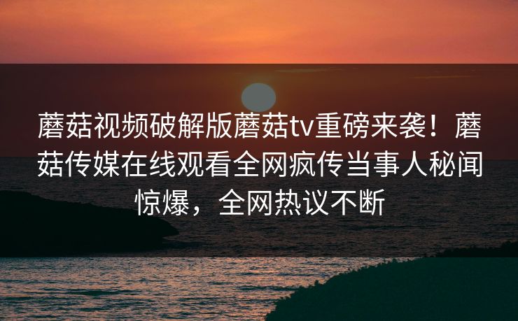 蘑菇视频破解版蘑菇tv重磅来袭！蘑菇传媒在线观看全网疯传当事人秘闻惊爆，全网热议不断