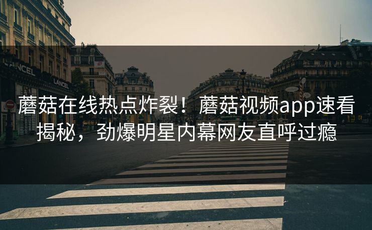 蘑菇在线热点炸裂！蘑菇视频app速看揭秘，劲爆明星内幕网友直呼过瘾