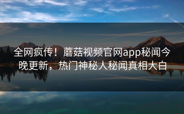 全网疯传！蘑菇视频官网app秘闻今晚更新，热门神秘人秘闻真相大白