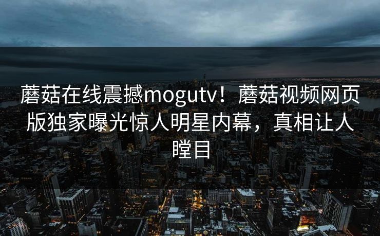 蘑菇在线震撼mogutv！蘑菇视频网页版独家曝光惊人明星内幕，真相让人瞠目