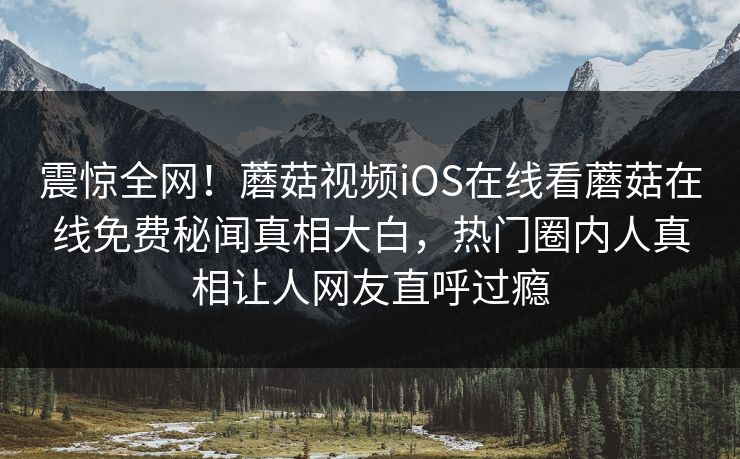 震惊全网！蘑菇视频iOS在线看蘑菇在线免费秘闻真相大白，热门圈内人真相让人网友直呼过瘾