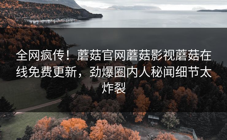 全网疯传！蘑菇官网蘑菇影视蘑菇在线免费更新，劲爆圈内人秘闻细节太炸裂