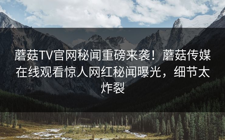 蘑菇TV官网秘闻重磅来袭！蘑菇传媒在线观看惊人网红秘闻曝光，细节太炸裂