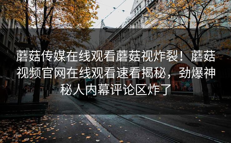 蘑菇传媒在线观看蘑菇视炸裂！蘑菇视频官网在线观看速看揭秘，劲爆神秘人内幕评论区炸了