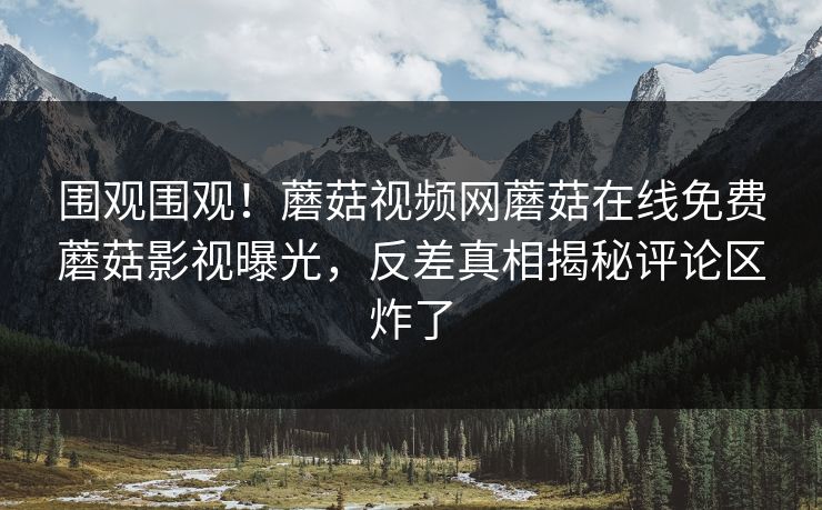 围观围观！蘑菇视频网蘑菇在线免费蘑菇影视曝光，反差真相揭秘评论区炸了