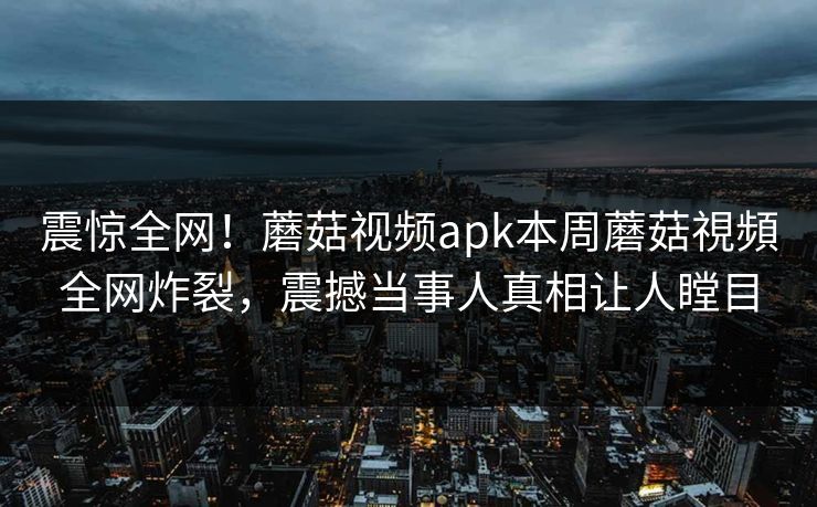 震惊全网！蘑菇视频apk本周蘑菇視頻全网炸裂，震撼当事人真相让人瞠目