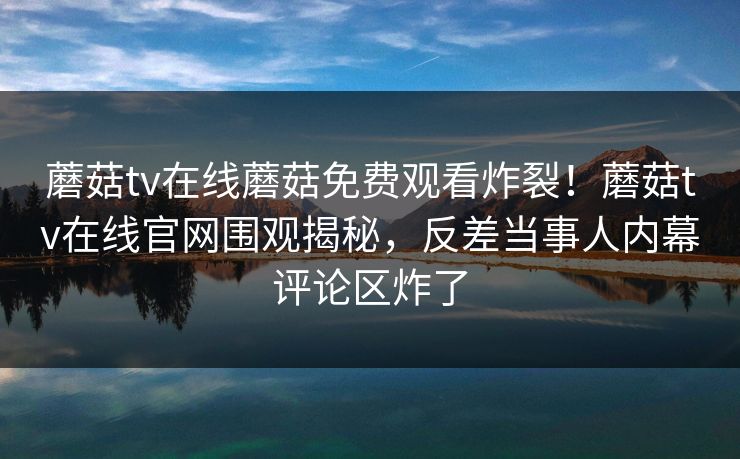 蘑菇tv在线蘑菇免费观看炸裂！蘑菇tv在线官网围观揭秘，反差当事人内幕评论区炸了