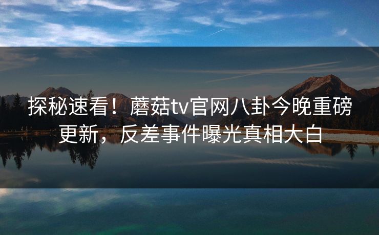 探秘速看！蘑菇tv官网八卦今晚重磅更新，反差事件曝光真相大白