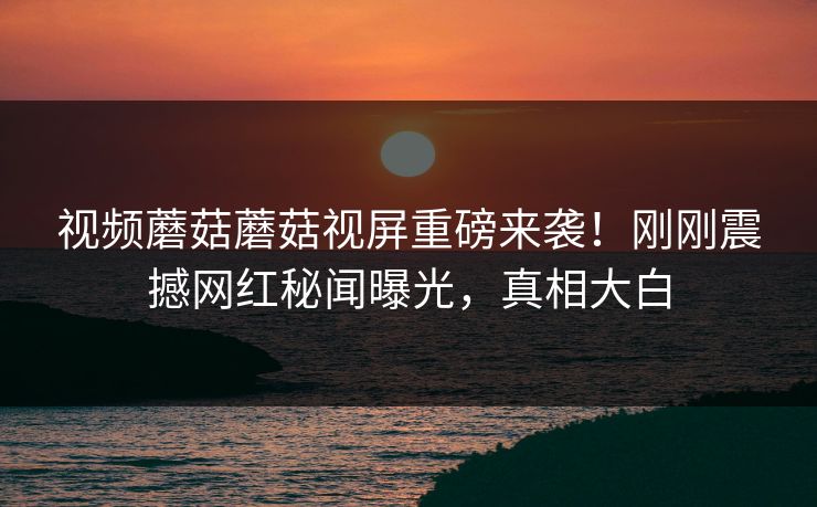 视频蘑菇蘑菇视屏重磅来袭！刚刚震撼网红秘闻曝光，真相大白